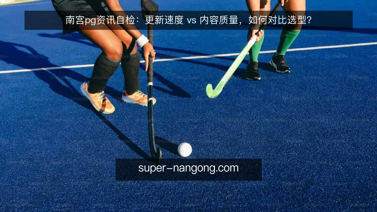 南宫pg资讯自检：更新速度 vs 内容质量，如何对比选型？